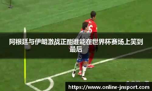 阿根廷与伊朗激战正酣谁能在世界杯赛场上笑到最后